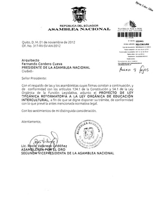 REPÚBLICA DEL ECUADOR                                          fe
                    ASAMBLEA NACIONAL                             Av^MU) HA NACIONAL


                                                                  llllillll
                                                                                      # Trámite          122441
Quito, D. M. 01 de noviembre de 2012                                        Código v a l i d a c i ó n   3Q|_C36JURK
OF. No. 317-RV-SV-AN-2012                                                Tipo de d o c u m e n t o       MEMORANDO INTERNO

                                                                             Fecha recepción             Ol-nov-2012 14:04

                                                                    Numeración documento                 31?-rv-sv-an-2012

                                                                                    Fecha ofida          Ül-nov-2012

                                                                                      Remitente          VALAREZO R O C Í O

                                                                                   Razón sodal

Arquitecto                                                        Revise el estado cié su trámite en:
                                                                  http://tramites.asam|jleanacion5i,qob.ec
Fernando Cordero Cueva                                            AJts/egtadoTramite.jsf


PRESIDENTE DE LA ASAMBLEA NACIONAL
Ciudad.-                                                            fi

Señor Presidente:

Con el respaldo de las y los asambleístas cuyas firmas constan a continuación, y
de conformidad con los artículos 134.1 de la Constitución y 54.1 de la Ley
Orgánica de la Función Legislativa, adjunto el PROYECTO DE LEY
ORGÁNICA REFORMATORIA A LA LEY ORGÁNICA DE EDUCACIÓN
INTERCULTURAL, a Pin de que se digne disponer su trámite, de conformidad
con lo que prevé la antes mencionada normativa legal.

Con los sentimientos de mi distinguida consideración.
 