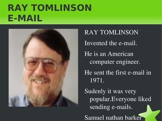 RAY TOMLINSON E-MAIL ,[object Object],Invented the e-mail. He is an American computer engineer. He sent the first e-mail in 1971. Sudenly it was very popular.Everyone liked sending e-mails. Samuel nathan barker 