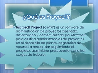  Microsoft Project (o MSP) es un software de
administración de proyectos diseñado,
desarrollado y comercializado por Microsoft
para asistir a administradores de proyectos
en el desarrollo de planes, asignación de
recursos a tareas, dar seguimiento al
progreso, administrar presupuesto y analizar
cargas de trabajo.
 