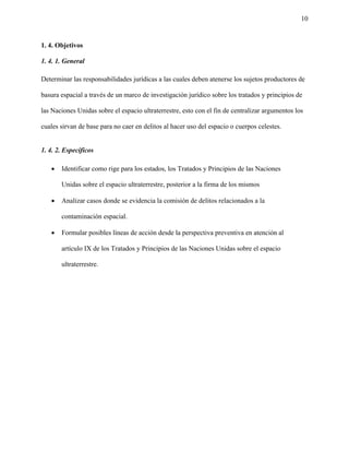 10
1. 4. Objetivos
1. 4. 1. General
Determinar las responsabilidades jurídicas a las cuales deben atenerse los sujetos productores de
basura espacial a través de un marco de investigación jurídico sobre los tratados y principios de
las Naciones Unidas sobre el espacio ultraterrestre, esto con el fin de centralizar argumentos los
cuales sirvan de base para no caer en delitos al hacer uso del espacio o cuerpos celestes.
1. 4. 2. Específicos
• Identificar como rige para los estados, los Tratados y Principios de las Naciones
Unidas sobre el espacio ultraterrestre, posterior a la firma de los mismos
• Analizar casos donde se evidencia la comisión de delitos relacionados a la
contaminación espacial.
• Formular posibles líneas de acción desde la perspectiva preventiva en atención al
artículo IX de los Tratados y Principios de las Naciones Unidas sobre el espacio
ultraterrestre.
 