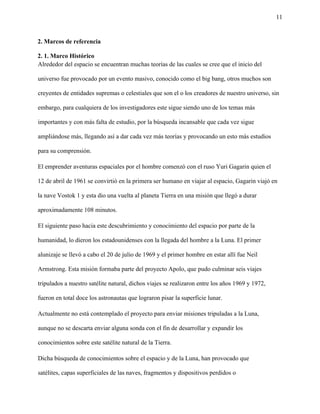 11
2. Marcos de referencia
2. 1. Marco Histórico
Alrededor del espacio se encuentran muchas teorías de las cuales se cree que el inicio del
universo fue provocado por un evento masivo, conocido como el big bang, otros muchos son
creyentes de entidades supremas o celestiales que son el o los creadores de nuestro universo, sin
embargo, para cualquiera de los investigadores este sigue siendo uno de los temas más
importantes y con más falta de estudio, por la búsqueda incansable que cada vez sigue
ampliándose más, llegando así a dar cada vez más teorías y provocando un esto más estudios
para su comprensión.
El emprender aventuras espaciales por el hombre comenzó con el ruso Yuri Gagarin quien el
12 de abril de 1961 se convirtió en la primera ser humano en viajar al espacio, Gagarin viajó en
la nave Vostok 1 y esta dio una vuelta al planeta Tierra en una misión que llegó a durar
aproximadamente 108 minutos.
El siguiente paso hacia este descubrimiento y conocimiento del espacio por parte de la
humanidad, lo dieron los estadounidenses con la llegada del hombre a la Luna. El primer
alunizaje se llevó a cabo el 20 de julio de 1969 y el primer hombre en estar allí fue Neil
Armstrong. Esta misión formaba parte del proyecto Apolo, que pudo culminar seis viajes
tripulados a nuestro satélite natural, dichos viajes se realizaron entre los años 1969 y 1972,
fueron en total doce los astronautas que lograron pisar la superficie lunar.
Actualmente no está contemplado el proyecto para enviar misiones tripuladas a la Luna,
aunque no se descarta enviar alguna sonda con el fin de desarrollar y expandir los
conocimientos sobre este satélite natural de la Tierra.
Dicha búsqueda de conocimientos sobre el espacio y de la Luna, han provocado que
satélites, capas superficiales de las naves, fragmentos y dispositivos perdidos o
 
