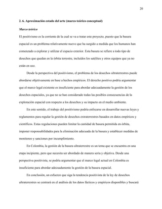 20
2. 6. Aproximación estado del arte (marco teórico conceptual)
Marco teórico
El positivismo es la corriente de la cual se va a tratar este proyecto, puesto que la basura
espacial es un problema relativamente nuevo que ha surgido a medida que los humanos han
comenzado a explorar y utilizar el espacio exterior. Esta basura se refiere a todo tipo de
desechos que quedan en la órbita terrestre, incluidos los satélites y otros equipos que ya no
están en uso.
Desde la perspectiva del positivismo, el problema de los desechos ultraterrestres puede
abordarse objetivamente en base a hechos empíricos. El derecho positivo podría argumentar
que el marco legal existente es insuficiente para abordar adecuadamente la gestión de los
desechos espaciales, ya que no se han considerado todas las posibles consecuencias de la
exploración espacial con respecto a los desechos y su impacto en el medio ambiente.
En este sentido, el trabajo del positivismo podría enfocarse en desarrollar nuevas leyes y
reglamentos para regular la gestión de desechos extraterrestres basados en datos empíricos y
científicos. Estas regulaciones pueden limitar la cantidad de basura permitida en órbita,
imponer responsabilidades para la eliminación adecuada de la basura y establecer medidas de
monitoreo y sanciones por incumplimiento.
En Colombia, la gestión de la basura ultraterrestre es un tema que se encuentra en una
etapa incipiente, pero que necesita ser abordado de manera seria y objetiva. Desde una
perspectiva positivista, se podría argumentar que el marco legal actual en Colombia es
insuficiente para abordar adecuadamente la gestión de la basura espacial.
En conclusión, un esfuerzo que siga la tendencia positivista de la ley de desechos
ultraterrestres se centrará en el análisis de los datos fácticos y empíricos disponibles y buscará
 