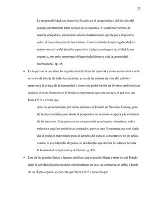 25
La responsabilidad que tienen los Estados en el cumplimiento del derecho del
espacio ultraterrestre tiene su base en el consenso. Al establecer normas de
manera obligatoria, incorporan valores fundamentales que llegan a imponerse
sobre el consentimiento de los Estados. Como resultado, la inderogabilidad del
marco normativo del derecho espacial se traduce en otorgase la calidad de ius
cogens y, por ende, representa obligatoriedad frente a toda la comunidad
internacional. (p. 48)
• La importancia que tiene las regulaciones del derecho espacial y como su normativa debe
ser tema de interés de todas las naciones, es un de las normas de más alto calibre y
representa el avance de la humanidad y como este podrá incidir en diversas problemáticas
sociales si en un fututo no se le brinda la importancia que esta merece, es por esto que
Isaza (2014), afirma que
Aun sin ser reconocido por varias naciones el Tratado de Naciones Unidas, goza
de fuerza coercitiva pues desde la perspectiva de la autora se apoya y la confianza
de las naciones. Esta pareciera ser una posición actualmente minoritaria, sobre
todo para aquellos positivistas arraigados, pero se cree firmemente que será algún
día la posición mayoritaria pues el derecho del espacio ultraterrestre no les aplica
a unos, ni es el derecho de pocos, es del derecho que unifica los ideales de toda
la humanidad del presente y del futuro. (p. 45)
• Una de las grandes dudas y lagunas jurídicas que se pueden llegar a tener es qué Estado
tiene la jurisdicción para enjuiciar criminalmente en caso de cometerse un delito a bordo
de un objeto espacial es por esto que Moro (2013), recuerda que
 