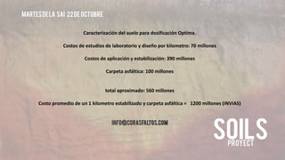 Martes de la sai 22 de octubre 
Caracterización del suelo para dosificación Optima. 
Costos de estudios de laboratorio y diseño por kilometro: 70 millones 
Costos de aplicación y estabilización: 390 millones 
Carpeta asfáltica: 100 millones 
total aproximado: 560 millones 
Costo promedio de un 1 kilometro estabilizado y carpeta asfáltica = 1200 millones (INVIAS) 
info@corasfaltos.com 
 