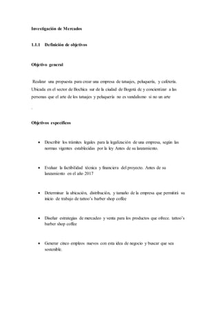 Investigación de Mercados
1.1.1 Definición de objetivos
Objetivo general
Realizar una propuesta para crear una empresa de tatuajes, peluquería, y cafetería.
Ubicada en el sector de Bochica sur de la ciudad de Bogotá dc y concientizar a las
personas que el arte de los tatuajes y peluquería no es vandalismo si no un arte
.
Objetivos específicos
 Describir los trámites legales para la legalización de una empresa, según las
normas vigentes establecidas por la ley Antes de su lanzamiento.
 Evaluar la factibilidad técnica y financiera del proyecto. Antes de su
lanzamiento en el año 2017
 Determinar la ubicación, distribución, y tamaño de la empresa que permitirá su
inicio de trabajo de tattoo’s barber shop coffee
 Diseñar estrategias de mercadeo y venta para los productos que ofrece. tattoo’s
barber shop coffee
 Generar cinco empleos nuevos con esta idea de negocio y buscar que sea
sostenible.
 