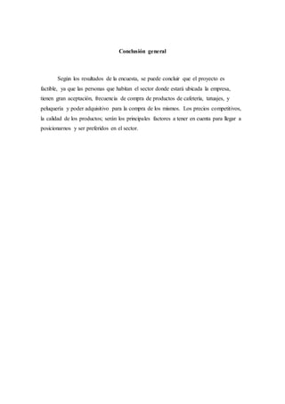 Conclusión general
Según los resultados de la encuesta, se puede concluir que el proyecto es
factible, ya que las personas que habitan el sector donde estará ubicada la empresa,
tienen gran aceptación, frecuencia de compra de productos de cafetería, tatuajes, y
peluquería y poder adquisitivo para la compra de los mismos. Los precios competitivos,
la calidad de los productos; serán los principales factores a tener en cuenta para llegar a
posicionarnos y ser preferidos en el sector.
 