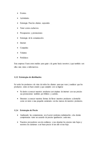  Eventos
 Actividades
 Estrategia Para los clientes especiales
 Tener costos exclusivos
 Presupuestos y promociones
 Estrategia de la comunicación
 Internet
 Campañas
 Volantes
 Periódicos
Esta empresa Usara estos medios para guiar a la gente hacia nosotros y que también son
ellos más vistos e informativos
1.2.2 Estrategias de distribución
Se verán los productos a la vista de todos los clientes para que vean y analicen que los
productos están en buen estado y que cumplen con su higiene
 Se darán a conocer nuestros productos por páginas de internet con sus precios
sus promociones también por folletos y carteles.
 Daremos a conocer nuestras formas de llevar nuestros productos a domicilio
como en moto o una pequeña camioneta con las marcas de nuestros productos.
1.2.4 Estrategias de Precio
 Analizando las competencias en el sector podemos replantearles a las demás
competencias tener un acuerdo de precios igualitarios cada mes.
 Nuestros proveedores son de confianza y nos dejarían los precios más bajos y
nosotros los daríamos a un buen precio ni tan alto ni tan bajo.
 