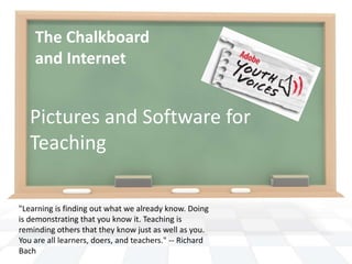 The Chalkboard and Internet Pictures and Software for Teaching "Learning is finding out what we already know. Doing is demonstrating that you know it. Teaching is reminding others that they know just as well as you. You are all learners, doers, and teachers." -- Richard Bach 