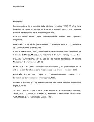 Página 21 de 25
Bibliografía:
Cámara nacional de la industria de la televisión por cable, (2005) 50 años de la
televisión por cable en México 30 años de la Canitec, México, D.F., Cámara
Nacional de la Industria de la Televisión por Cable.
CARLOS ESPIRICUETA. (2008). telecomunicación. Buenos Aires, Argentina:
imaginante.
CÁRDENAS DE LA PEÑA, (1987) Enrique, El Telégrafo, México, D.F., Secretaría
de Comunicaciones y Transportes.
GARCÍA BENAVIDES, (1987) Hitos de las Comunicaciones y los Transportes en
la Historia de México, México, D.F., Secretaría de Comunicaciones y Transportes.
GUMARO CONTRERAS. (2010). uso de las nuevas tecnologias. Mi revista
Mexicana de Comunicacion, I, 56-59.
HERNÁNDEZ, C (2009, Junio).Telecomunicaciones y su problemática en el
entorno social Revista mexicana de comunicación el Enero — marzo de 2013
MERCHÁN ESCALANTE, Carlos A., Telecomunicaciones, México, D.F.,
Secretaría de Comunicaciones y Transportes, 1987.
OMAR ARCHUNDIA. (2009). Antenas militares para zonas aledañas. Generación
Digital, II, 45-47.
SZÉKELY, Gabriel, Ericsson en el Tercer Milenio, 95 Años en México, Houston,
Texas, 2000. TELÉFONOS DE MÉXICO, Historia de la Telefonía en México 1878-
1991, México, D.F., Teléfonos de México, 1991.
 
