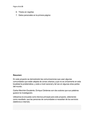 Página 3 de 25
6. Títulos en negritas
7. Datos personales en la primera página:
Resumen:
En este proyecto se demostrarán las comunicaciones que usan algunas
comunidades que están alejada de zonas urbanas y que no es únicamente en esta
localidad la problemática, y está a nivel nacional y tal vez en algunas otras partes
del mundo.
Carlos Merchán Escalante, Enrique Cárdenas son dos autores que sus palabras
guiaron la investigación.
Utilizamos la encuesta como técnica principal para este proyecto, obteniendo
como resultado, que las personas de comunidades si necesitan de los servicios
(telefonía e internet).
 