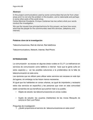 Página 4 de 25
Abstract:
In this project communications used by some communities that are far from urban
areas and it is not only the problem in this location, and is nationwide and perhaps
in some other parts of the world show.
Carlos Merchan Escalante, Enrique Cardenas has two writers what your words
conduct the investigation.
We use the inquest how principal technics for this proyect, we have how score,
what that the people for the commmunites need this services, (telephony and
internet)
Palabras clave de la investigación
Telecomunicaciones, Red de internet, Red telefónica
Telecommunications, Network, Internet, Red Phone
INTRODUCCION
La comunicación es escasa en algunas áreas rurales en S.L.P. La ineficiencia en
servicios de comunicación como teléfono e internet hace que la gente sufra en
estos aspectos y ver las posibles soluciones a la problemática de la falta de
telecomunicación en esta zona.
Las opciones que se utilizan para utilizar estos servicios son escasas en este tipo
de lugares, sin embargo no las hacen menos necesarias.
Al igual que los habitantes en zonas urbanas, es igual de importante y necesario
estos dos servicios en específico y las personas que viven en esta comunidad
están consientes de sus beneficios que podrían traer a su pueblo.
• Objeto de estudio: las telecomunicaciones en zonas rurales
• Sujeto de estudio: los usuarios (habitantes) de las moras Mexquitic de
carona en San Luis Potosí
Preguntas de investigación:
1. ¿Quién proporciona el servicio de telecomunicaciones en esta zona?
 