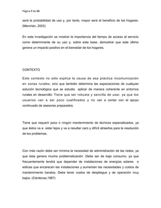 Página 7 de 25
será la probabilidad de uso y, por tanto, mayor será el beneficio de los hogares.
(Merchán, 2003)
En esta investigación se mostrar la importancia del tiempo de acceso al servicio
como determinante de su uso y, sobre esta base, demostrar que este último
genera un impacto positivo en el bienestar de los hogares.
CONTEXTO
Este contexto no sólo explica la causa de esa práctica incomunicación
en zonas rurales, sino que también determina las especiaciones de cualquier
solución tecnológica que se estudia aplicar de manera coherente en entornos
rurales en desarrollo: Tiene que ser robusta y sencilla de usar, ya que los
usuarios van a ser poco cualiﬁcados y no van a contar con el apoyo
continuado de asesores preparados.
Tiene que requerir poco o ningún mantenimiento de técnicos especializados, ya
que éstos va a estar lejos y va a resultar caro y difícil atraerlos para la resolución
de los problemas.
Con más razón debe ser mínima la necesidad de administración de las redes, ya
que ésta genera mucha problematización .Debe ser de bajo consumo, ya que
frecuentemente tendrá que depender de instalaciones de energías solares o
eólicas que encarecen las instalaciones y aumentan las necesidades y costos de
mantenimiento baratos. Debe tener costos de despliegue y de operación muy
bajos. (Cárdenas,1987)
 