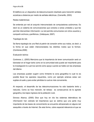 Página 9 de 25
El teléfono es un dispositivo de telecomunicación diseñado para transmitir señales
acústicas a distancia por medio de señales eléctricas. (Camarillo, 2003)
Redes inalámbricas:
Se entiende por red al conjunto interconectado de computadoras autónomas. Es
decir es un sistema de comunicaciones que conecta a varias unidades y que les
permite intercambiar información. La red permite comunicarse con otros usuarios y
compartir archivos y periféricos. (Velázques, 2007)
Topología de red.
Se llama topología de una Red al patrón de conexión entre sus nodos, es decir, a
la forma en que están interconectados los distintos nodos que la forman.
(Contreras,2008)
Evaluación teórica
Contreras J., (2003) Menciona que la importancia de tener comunicación será un
bienestar en el hogar tanto como en la comunidad esto puede ser importante para
la investigación lo cual nos servirá como apoyo cuando se hable con las empresas
del dilema
Las empresas pueden sugerir como limitante la zona geográfica lo cual no es
posible llevar los aparatos requeridos, como por ejemplo antenas estas van
sujetas al suelo y para evitar pérdidas lo cual es más conveniente.
Al respecto, el desarrollo de las telecomunicaciones ha sido bastante lento y
reducido. Como se hizo mención, tal retraso es consecuencia de la agreste
geografía y los bajos ingresos de la población rural.
Donoso Abarca, (2000) Dice que hoy en día los sistemas telemáticos de
información han cobrado tal importancia que se estima que una parte muy
importante de las bases de conocimiento se encuentra almacenado en alguna red
asequible a través de Internet. De esta forma, cobra especial relevancia el que se
 