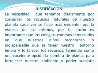 JUSTIFICACIÓN:
La necesidad que tenemos diariamente por
conservar los recursos naturales de nuestro
planeta cada vez se hace más evidente; por la
escases de los mismos, por tal razón es
importante que los colegios estemos interesados
en que nuestros niños reconozcan lo
indispensable que es tener nuestro entorno
limpio y fortalecer los recursos, teniendo como
una excelente opción la siembra de plantas para
fortalecer nuestro ambiente y poder subsistir
 