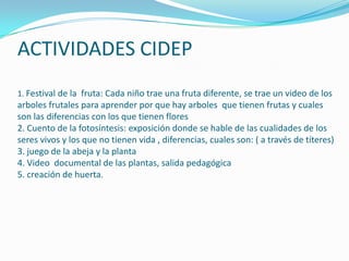 ACTIVIDADES CIDEP
1. Festival de la fruta: Cada niño trae una fruta diferente, se trae un video de los
arboles frutales para aprender por que hay arboles que tienen frutas y cuales
son las diferencias con los que tienen flores
2. Cuento de la fotosíntesis: exposición donde se hable de las cualidades de los
seres vivos y los que no tienen vida , diferencias, cuales son: ( a través de títeres)
3. juego de la abeja y la planta
4. Video documental de las plantas, salida pedagógica
5. creación de huerta.
 