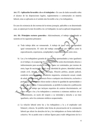 9
Art. 17.- Aplicación favorable a la o el trabajador.- En caso de duda razonable sobre
el alcance de las disposiciones legales, reglamentarias o contractuales en materia
laboral, estas se aplicarán en el sentido más favorable a las y los trabajadores.
En caso de existencia de dos normas de la misma jerarquía, aplicables a un determinado
caso, se optará por la más favorable a la o el trabajador, la cual se aplicará íntegramente.
Art. 18.- Principios rectores generales.- Adicionalmente, el trabajo subordinado se
sustenta en los siguientes principios:
a) Todo trabajo debe ser remunerado. A trabajo de igual valor corresponderá
igual remuneración. El valor del trabajo estará dado por factores como la
especialización, experiencia, complejidad y responsabilidades, entre otros.
b) Las y los trabajadores gozarán de igualdad de oportunidades y trato igualitario
en el trabajo y la ocupación. En consecuencia, no serán discriminados directa o
indirectamente para acceder al trabajo, o una vez contratados, por razones de
etnia, lugar de nacimiento, edad, sexo, identidad de género, identidad cultural,
estado civil, idioma, religión, ideología, filiación política, pasado judicial,
condición socio-económica, condición migratoria, orientación sexual, estado
de salud, discapacidad, diferencia física o cualquier otra distinción, exclusión o
preferencia que tenga por efecto anular o alterar la igualdad de oportunidades o
de trato en el trabajo. Consecuentemente, se prohíbe la redacción y publicación
de ofertas de trabajo que incluyan requisitos de carácter discriminatorio, así
como obligar a las y los trabajadores a someterse a exámenes médicos sin su
consentimiento, en razón del respeto a su intimidad y derecho a un trato
igualitario, salvo los exámenes médicos ocupacionales.
c) La relación laboral entre las y los trabajadores y la y el empleador será
bilateral y directa. Se prohíbe toda forma de precarización de la contratación
laboral que afecte los derechos de las y los trabajadores en forma individual o
colectiva. No se podrá crear o utilizar figuras para evadir obligaciones de la o
 