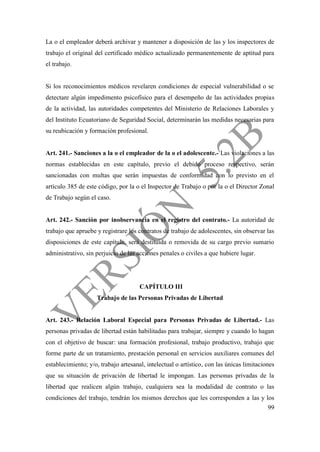 99
La o el empleador deberá archivar y mantener a disposición de las y los inspectores de
trabajo el original del certificado médico actualizado permanentemente de aptitud para
el trabajo.
Si los reconocimientos médicos revelaren condiciones de especial vulnerabilidad o se
detectare algún impedimento psicofísico para el desempeño de las actividades propias
de la actividad, las autoridades competentes del Ministerio de Relaciones Laborales y
del Instituto Ecuatoriano de Seguridad Social, determinarán las medidas necesarias para
su reubicación y formación profesional.
Art. 241.- Sanciones a la o el empleador de la o el adolescente.- Las violaciones a las
normas establecidas en este capítulo, previo el debido proceso respectivo, serán
sancionadas con multas que serán impuestas de conformidad con lo previsto en el
artículo 385 de este código, por la o el Inspector de Trabajo o por la o el Director Zonal
de Trabajo según el caso.
Art. 242.- Sanción por inobservancia en el registro del contrato.- La autoridad de
trabajo que apruebe y registrare los contratos de trabajo de adolescentes, sin observar las
disposiciones de este capítulo, será destituida o removida de su cargo previo sumario
administrativo, sin perjuicio de las acciones penales o civiles a que hubiere lugar.
CAPÍTULO III
Trabajo de las Personas Privadas de Libertad
Art. 243.- Relación Laboral Especial para Personas Privadas de Libertad.- Las
personas privadas de libertad están habilitadas para trabajar, siempre y cuando lo hagan
con el objetivo de buscar: una formación profesional, trabajo productivo, trabajo que
forme parte de un tratamiento, prestación personal en servicios auxiliares comunes del
establecimiento; y/o, trabajo artesanal, intelectual o artístico, con las únicas limitaciones
que su situación de privación de libertad le impongan. Las personas privadas de la
libertad que realicen algún trabajo, cualquiera sea la modalidad de contrato o las
condiciones del trabajo, tendrán los mismos derechos que les corresponden a las y los
 