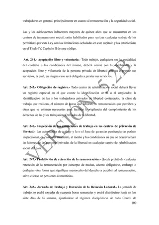 100
trabajadores en general, principalmente en cuanto al remuneración y la seguridad social.
Las y los adolescentes infractores mayores de quince años que se encuentren en los
centros de internamiento social, están habilitados para realizar cualquier trabajo de los
permitidos por esta Ley con las limitaciones señaladas en este capítulo y las establecidas
en el Título IV, Capítulo II de este código.
Art. 244.- Aceptación libre y voluntaria.- Todo trabajo, cualquiera sea la modalidad
del contrato o las condiciones del mismo, deberá contar con la aprobación y la
aceptación libre y voluntaria de la persona privada de libertad que va a prestar sus
servicios, la cual, en ningún caso será obligada a prestar sus servicios.
Art. 245.- Obligación de registro.- Todo centro de rehabilitación social deberá llevar
un registro especial en el que conste la identificación de la o el empleador, la
identificación de las y los trabajadores privados de libertad contratados, la clase de
trabajo que realizan, el número de horas que laboran, la remuneración que perciben y
otras que se estimen necesarias para facilitar la vigilancia del cumplimiento de los
derechos de las y los trabajadores privados de la libertad.
Art. 246.- Inspección de las condiciones de trabajo en los centros de privación de
libertad.- Las autoridades de trabajo y la o el Juez de garantías penitenciarias podrán
inspeccionar, en cualquier momento, el medio y las condiciones en que se desenvuelven
las labores de las personas privadas de la libertad en cualquier centro de rehabilitación
social del país.
Art. 247.- Prohibición de retención de la remuneración.- Queda prohibida cualquier
retención de la remuneración por concepto de multas, ahorro obligatorio, embargo o
cualquier otra forma que signifique menoscabo del derecho a percibir tal remuneración,
salvo el caso de pensiones alimenticias.
Art. 248.- Jornada de Trabajo y Duración de la Relación Laboral.- La jornada de
trabajo no podrá exceder de cuarenta horas semanales y podrá distribuirse hasta en los
siete días de la semana, ajustándose al régimen disciplinario de cada Centro de
 