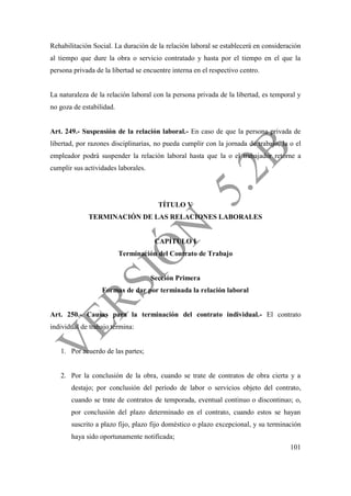 101
Rehabilitación Social. La duración de la relación laboral se establecerá en consideración
al tiempo que dure la obra o servicio contratado y hasta por el tiempo en el que la
persona privada de la libertad se encuentre interna en el respectivo centro.
La naturaleza de la relación laboral con la persona privada de la libertad, es temporal y
no goza de estabilidad.
Art. 249.- Suspensión de la relación laboral.- En caso de que la persona privada de
libertad, por razones disciplinarias, no pueda cumplir con la jornada de trabajo, la o el
empleador podrá suspender la relación laboral hasta que la o el trabajador retorne a
cumplir sus actividades laborales.
TÍTULO V
TERMINACIÓN DE LAS RELACIONES LABORALES
CAPÍTULO I
Terminación del Contrato de Trabajo
Sección Primera
Formas de dar por terminada la relación laboral
Art. 250.- Causas para la terminación del contrato individual.- El contrato
individual de trabajo termina:
1. Por acuerdo de las partes;
2. Por la conclusión de la obra, cuando se trate de contratos de obra cierta y a
destajo; por conclusión del período de labor o servicios objeto del contrato,
cuando se trate de contratos de temporada, eventual continuo o discontinuo; o,
por conclusión del plazo determinado en el contrato, cuando estos se hayan
suscrito a plazo fijo, plazo fijo doméstico o plazo excepcional, y su terminación
haya sido oportunamente notificada;
 