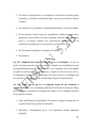 102
3. Por muerte o incapacidad de la o el empleador o extinción de la persona jurídica
contratante, si no hubiere representante legal o sucesor que continúe la empresa
o negocio;
4. Por muerte de la o el trabajador o incapacidad permanente y total para el trabajo;
5. Por caso fortuito o fuerza mayor que imposibiliten el trabajo de manera total y
permanente, como incendio, terremoto, tempestad, explosión, plagas del campo,
guerra y, en general, cualquier otro acontecimiento extraordinario que los
contratantes no pudieron prever o que previsto, no lo pudieron evitar;
6. Por visto bueno concedido por el Inspector de Trabajo; y,
7. Por desahucio.
Art. 251.- Obligación del cesionario y derecho de la o el trabajador.- En caso de
cesión o de enajenación de la empresa o negocio o cualquier otra modalidad por la cual
la responsabilidad patronal sea asumida por otra u otro empleador, este estará obligado
a cumplir los contratos de trabajo del antecesor, y respetar los años de servicio de las y
los trabajadores con sus derechos establecidos. En el caso de que la o el trabajador opte
por continuar con la relación laboral, no habrá lugar al pago de indemnizaciones.
Art. 252.- Causas por las que la o el empleador puede dar por terminado el
contrato de trabajo.- La o el empleador podrá dar por terminado el contrato de trabajo,
previo visto bueno concedido por el Inspector de Trabajo, si la o el trabajador incurriera
en las siguientes causales:
1. Faltas injustificadas de puntualidad o de asistencia al lugar de trabajo por tres
ocasiones dentro de un período de treinta días;
2. Indisciplina o desobediencia graves a los reglamentos internos legalmente
aprobados;
 