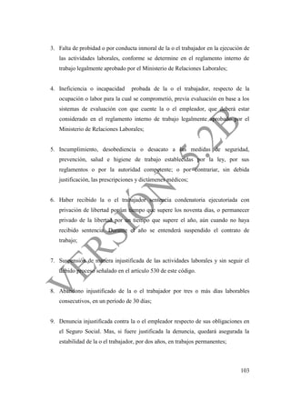 103
3. Falta de probidad o por conducta inmoral de la o el trabajador en la ejecución de
las actividades laborales, conforme se determine en el reglamento interno de
trabajo legalmente aprobado por el Ministerio de Relaciones Laborales;
4. Ineficiencia o incapacidad probada de la o el trabajador, respecto de la
ocupación o labor para la cual se comprometió, previa evaluación en base a los
sistemas de evaluación con que cuente la o el empleador, que deberá estar
considerado en el reglamento interno de trabajo legalmente aprobado por el
Ministerio de Relaciones Laborales;
5. Incumplimiento, desobediencia o desacato a las medidas de seguridad,
prevención, salud e higiene de trabajo establecidas por la ley, por sus
reglamentos o por la autoridad competente; o por contrariar, sin debida
justificación, las prescripciones y dictámenes médicos;
6. Haber recibido la o el trabajador sentencia condenatoria ejecutoriada con
privación de libertad por un tiempo que supere los noventa días, o permanecer
privado de la libertad por un tiempo que supere el año, aún cuando no haya
recibido sentencia. Durante el año se entenderá suspendido el contrato de
trabajo;
7. Suspensión de manera injustificada de las actividades laborales y sin seguir el
debido proceso señalado en el artículo 530 de este código.
8. Abandono injustificado de la o el trabajador por tres o más días laborables
consecutivos, en un período de 30 días;
9. Denuncia injustificada contra la o el empleador respecto de sus obligaciones en
el Seguro Social. Mas, si fuere justificada la denuncia, quedará asegurada la
estabilidad de la o el trabajador, por dos años, en trabajos permanentes;
 