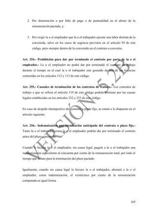 105
2. Por disminución o por falta de pago o de puntualidad en el abono de la
remuneración pactada; y,
3. Por exigir la o el empleador que la o el trabajador ejecute una labor distinta de la
convenida, salvo en los casos de urgencia previstos en el artículo 95 de este
código, pero siempre dentro de lo convenido en el contrato o convenio.
Art. 254.- Prohibición para dar por terminado el contrato por parte de la o el
empleador.- La o el empleador no podrá dar por terminado el contrato de trabajo
durante el tiempo en el cual la o el trabajador este gozando de una de las licencias
contenidas en los artículos 112 y 113 de este código.
Art. 255.- Causales de terminación de los contratos de trabajo.- Los contratos de
trabajo a que se refiere el artículo 119 de este código podrán terminar por las causas
legales establecidas en los artículos 252 y 253 de este código.
En caso de despido intempestivo del contrato a plazo fijo, se estará a lo dispuesto en el
artículo siguiente.
Art. 256.- Indemnización por terminación anticipada del contrato a plazo fijo.-
Tanto la o el trabajador como la o el empleador podrán dar por terminado el contrato
antes del plazo convenido.
Cuando lo hiciere la o el empleador, sin causa legal, pagará a la o el trabajador una
indemnización equivalente al cincuenta por ciento de la remuneración total, por todo el
tiempo que faltare para la terminación del plazo pactado.
Igualmente, cuando sin causa legal lo hiciere la o el trabajador, abonará a la o el
empleador, como indemnización, el veinticinco por ciento de la remuneración
computada en igual forma.
 