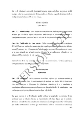 106
La o el trabajador despedido intempestivamente antes del plazo convenido podrá
escoger entre las indemnizaciones determinadas en el inciso segundo de este artículo o
las fijadas en el artículo 268 de este código.
Sección Segunda
Visto Bueno
Art. 257.- Visto Bueno.- Visto Bueno es la Resolución emitida por el Inspector de
Trabajo que califica de legales las causales invocadas por la o el empleador o la o el
trabajador en su caso, para conceder la solicitud de dar por terminada la relación laboral.
Art. 258.- Calificación del visto bueno.- En los casos contemplados en los artículos
252 y 253 de este código, las causas aducidas para la terminación del contrato, deberán
ser calificadas por la o el Inspector de Trabajo, quien concederá o negará su visto bueno
a la causa alegada por el peticionario, ciñéndose al procedimiento señalado en los
artículos 373 y siguientes de este código.
La resolución de la o el inspector pone fin a la vía administrativa y será susceptible de
impugnación ante la o el Juez del Trabajo competente.
Sección Tercera
Desahucio
Art. 259.- Desahucio.- En los contratos de trabajo a plazo fijo, plazo excepcional y
plazo fijo doméstico, la o el empleador deberá notificar por medio del formulario en
línea que mantenga el Ministerio de Relaciones Laborales a la o el trabajador la
terminación del contrato de trabajo al menos con diez días hábiles de anticipación y, de
no hacerlo así, se convertirá en contrato a plazo indefinido.
De igual manera, la o el trabajador podrá notificar al empleador su voluntad de no
continuar con la relación laboral al vencimiento del plazo fijado en el contrato,
debiendo para ello hacerlo con al menos cinco días de anticipación a dicho vencimiento
por medio del formulario en línea que para el efecto emita el Ministerio de Relaciones
 