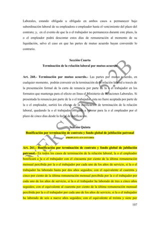 107
Laborales, estando obligada u obligado en ambos casos a permanecer bajo
subordinación laboral de su empleadora o empleador hasta el vencimiento del plazo del
contrato; y, en el evento de que la o el trabajador no permanezca durante este plazo, la
o el empleador podrá descontar estos días de remuneración al momento de su
liquidación, salvo el caso en que las partes de mutuo acuerdo hayan convenido lo
contrario.
Sección Cuarta
Terminación de la relación laboral por mutuo acuerdo
Art. 260.- Terminación por mutuo acuerdo.- Las partes por mutuo acuerdo, en
cualquier momento, podrán convenir en la terminación de la relación laboral a través de
la presentación formal de la carta de renuncia por parte de la o el trabajador en los
formatos que mantenga para el efecto en línea el Ministerio de Relaciones Laborales. Si
presentada la renuncia por parte de la o el trabajador, esta no fuere aceptada por parte de
la o el empleador, surtirá los efectos de la notificación de terminación de la relación
laboral, quedando la o el trabajador obligado a laborar para la o el empleador por el
plazo de cinco días desde la fecha de notificación.
Sección Quinta
Bonificación por terminación de contrato y fondo global de jubilación patronal
(PROPUESTA EN ESTUDIO)
Art. 261.- Bonificación por terminación de contrato y fondo global de jubilación
patronal.- En todos los casos de terminación de la relación laboral, la o el empleador
bonificará a la o el trabajador con el cincuenta por ciento de la última remuneración
mensual percibida por la o el trabajador por cada uno de los años de servicio, si la o el
trabajador ha laborado hasta por dos años seguidos; con el equivalente al cuarenta y
cinco por ciento de la última remuneración mensual percibida por la o el trabajador por
cada uno de los años de servicio, si la o el trabajador ha laborado de tres a cinco años
seguidos; con el equivalente al cuarenta por ciento de la última remuneración mensual
percibida por la o el trabajador por cada uno de los años de servicio, si la o el trabajador
ha laborado de seis a nueve años seguidos; con el equivalente al treinta y siete por
 