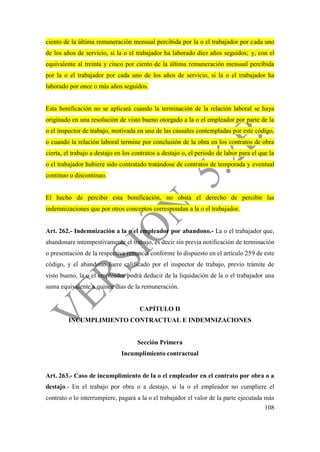 108
ciento de la última remuneración mensual percibida por la o el trabajador por cada uno
de los años de servicio, si la o el trabajador ha laborado diez años seguidos; y, con el
equivalente al treinta y cinco por ciento de la última remuneración mensual percibida
por la o el trabajador por cada uno de los años de servicio, si la o el trabajador ha
laborado por once o más años seguidos.
Esta bonificación no se aplicará cuando la terminación de la relación laboral se haya
originado en una resolución de visto bueno otorgado a la o el empleador por parte de la
o el inspector de trabajo, motivada en una de las causales contempladas por este código,
o cuando la relación laboral termine por conclusión de la obra en los contratos de obra
cierta, el trabajo a destajo en los contratos a destajo o, el periodo de labor para el que la
o el trabajador hubiere sido contratado tratándose de contratos de temporada y eventual
continuo o discontinuo.
El hecho de percibir esta bonificación, no obsta el derecho de percibir las
indemnizaciones que por otros conceptos correspondan a la o el trabajador.
Art. 262.- Indemnización a la o el empleador por abandono.- La o el trabajador que,
abandonare intempestivamente el trabajo, es decir sin previa notificación de terminación
o presentación de la respectiva renuncia conforme lo dispuesto en el artículo 259 de este
código, y el abandono fuere calificado por el inspector de trabajo, previo trámite de
visto bueno, la o el empleador podrá deducir de la liquidación de la o el trabajador una
suma equivalente a quince días de la remuneración.
CAPÍTULO II
INCUMPLIMIENTO CONTRACTUAL E INDEMNIZACIONES
Sección Primera
Incumplimiento contractual
Art. 263.- Caso de incumplimiento de la o el empleador en el contrato por obra o a
destajo.- En el trabajo por obra o a destajo, si la o el empleador no cumpliere el
contrato o lo interrumpiere, pagará a la o el trabajador el valor de la parte ejecutada más
 