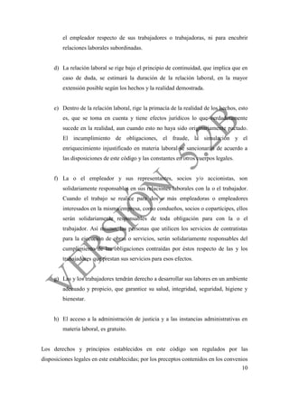 10
el empleador respecto de sus trabajadores o trabajadoras, ni para encubrir
relaciones laborales subordinadas.
d) La relación laboral se rige bajo el principio de continuidad, que implica que en
caso de duda, se estimará la duración de la relación laboral, en la mayor
extensión posible según los hechos y la realidad demostrada.
e) Dentro de la relación laboral, rige la primacía de la realidad de los hechos, esto
es, que se toma en cuenta y tiene efectos jurídicos lo que verdaderamente
sucede en la realidad, aun cuando esto no haya sido originariamente pactado.
El incumplimiento de obligaciones, el fraude, la simulación y el
enriquecimiento injustificado en materia laboral se sancionarán de acuerdo a
las disposiciones de este código y las constantes en otros cuerpos legales.
f) La o el empleador y sus representantes, socios y/o accionistas, son
solidariamente responsables en sus relaciones laborales con la o el trabajador.
Cuando el trabajo se realice para dos o más empleadoras o empleadores
interesados en la misma empresa, como condueños, socios o copartícipes, ellos
serán solidariamente responsables de toda obligación para con la o el
trabajador. Así mismo, las personas que utilicen los servicios de contratistas
para la ejecución de obras o servicios, serán solidariamente responsables del
cumplimiento de las obligaciones contraídas por éstos respecto de las y los
trabajadores que prestan sus servicios para esos efectos.
g) Las y los trabajadores tendrán derecho a desarrollar sus labores en un ambiente
adecuado y propicio, que garantice su salud, integridad, seguridad, higiene y
bienestar.
h) El acceso a la administración de justicia y a las instancias administrativas en
materia laboral, es gratuito.
Los derechos y principios establecidos en este código son regulados por las
disposiciones legales en este establecidas; por los preceptos contenidos en los convenios
 