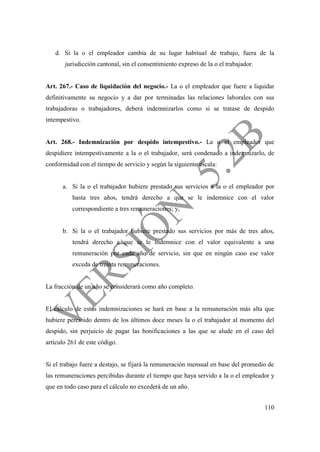 110
d. Si la o el empleador cambia de su lugar habitual de trabajo, fuera de la
jurisdicción cantonal, sin el consentimiento expreso de la o el trabajador.
Art. 267.- Caso de liquidación del negocio.- La o el empleador que fuere a liquidar
definitivamente su negocio y a dar por terminadas las relaciones laborales con sus
trabajadoras o trabajadores, deberá indemnizarlos como si se tratase de despido
intempestivo.
Art. 268.- Indemnización por despido intempestivo.- La o el empleador que
despidiere intempestivamente a la o el trabajador, será condenado a indemnizarlo, de
conformidad con el tiempo de servicio y según la siguiente escala:
a. Si la o el trabajador hubiere prestado sus servicios a la o el empleador por
hasta tres años, tendrá derecho a que se le indemnice con el valor
correspondiente a tres remuneraciones; y,
b. Si la o el trabajador hubiere prestado sus servicios por más de tres años,
tendrá derecho a que se le indemnice con el valor equivalente a una
remuneración por cada año de servicio, sin que en ningún caso ese valor
exceda de treinta remuneraciones.
La fracción de un año se considerará como año completo.
El cálculo de estas indemnizaciones se hará en base a la remuneración más alta que
hubiere percibido dentro de los últimos doce meses la o el trabajador al momento del
despido, sin perjuicio de pagar las bonificaciones a las que se alude en el caso del
artículo 261 de este código.
Si el trabajo fuere a destajo, se fijará la remuneración mensual en base del promedio de
las remuneraciones percibidas durante el tiempo que haya servido a la o el empleador y
que en todo caso para el cálculo no excederá de un año.
 