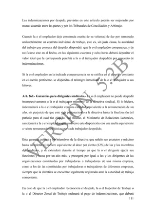 111
Las indemnizaciones por despido, previstas en este artículo podrán ser mejoradas por
mutuo acuerdo entre las partes y por los Tribunales de Conciliación y Arbitraje.
Cuando la o el empleador deje constancia escrita de su voluntad de dar por terminado
unilateralmente un contrato individual de trabajo, esto es, sin justa causa, la autoridad
del trabajo que conozca del despido, dispondrá que la o el empleador comparezca, y de
ratificarse este en el hecho, en las siguientes cuarenta y ocho horas deberá depositar el
valor total que le corresponda percibir a la o el trabajador despedido por concepto de
indemnizaciones.
Si la o el empleador en la indicada comparecencia no se ratifica en el despido constante
en el escrito pertinente, se dispondrá el reintegro inmediato de la o el trabajador a sus
labores.
Art. 269.- Garantías para dirigentes sindicales.- La o el empleador no puede despedir
intempestivamente a la o el trabajador miembro de la directiva sindical. Si lo hiciere,
indemnizará a la o el trabajador con una cantidad equivalente a la remuneración de un
año, sin perjuicio de que este siga perteneciendo a la directiva hasta la finalización del
período para el cual fue elegido. Así mismo, el Ministerio de Relaciones Laborales,
sancionará a la o el empleador que inobserve esta disposición con una multa equivalente
a veinte remuneraciones básicas por cada trabajador despedido.
Esta garantía cubrirá a los miembros de la directiva que señale sus estatutos y máximo
hasta completar el número equivalente al doce por ciento (12%) de las y los miembros
del sindicato, y se extenderá durante el tiempo en que la o el dirigente ejerza sus
funciones y hasta por un año más, y protegerá por igual a las y los dirigentes de las
organizaciones constituidas por trabajadoras o trabajadores de una misma empresa,
como a los de las constituidas por trabajadoras o trabajadores de diferentes empresas,
siempre que la directiva se encuentre legalmente registrada ante la autoridad de trabajo
competente.
En caso de que la o el empleador reconociera el despido, la o el Inspector de Trabajo o
la o el Director Zonal de Trabajo ordenará el pago de indemnizaciones, que deberá
 