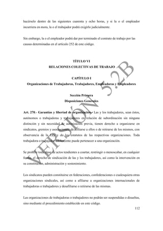 112
hacérselo dentro de las siguientes cuarenta y ocho horas, y si la o el empleador
incurriera en mora, la o el trabajador podrá exigirlo judicialmente.
Sin embargo, la o el empleador podrá dar por terminado el contrato de trabajo por las
causas determinadas en el artículo 252 de este código.
TÍTULO VI
RELACIONES COLECTIVAS DE TRABAJO
CAPÍTULO I
Organizaciones de Trabajadoras, Trabajadores, Empleadoras y Empleadores
Sección Primera
Disposiciones Generales
Art. 270.- Garantías y libertad de organización.- Las y los trabajadores, sean éstos,
autónomos o trabajadoras y trabajadores en relación de subordinación sin ninguna
distinción y sin necesidad de autorización previa, tienen derecho a organizarse en
sindicatos, gremios y asociaciones; de afiliarse a ellos o de retirarse de los mismos, con
observancia de la Ley y de los estatutos de las respectivas organizaciones. Toda
trabajadora o trabajador adolescente puede pertenecer a una organización.
Se prohíbe toda clase de actos tendientes a coartar, restringir o menoscabar, en cualquier
forma, el derecho de sindicación de las y los trabajadores, así como la intervención en
su constitución, administración y sostenimiento.
Los sindicatos pueden constituirse en federaciones, confederaciones o cualesquiera otras
organizaciones sindicales, así como a afiliarse a organizaciones internacionales de
trabajadoras o trabajadores y desafiliarse o retirarse de las mismas.
Las organizaciones de trabajadoras o trabajadores no podrán ser suspendidas o disueltas,
sino mediante el procedimiento establecido en este código.
 