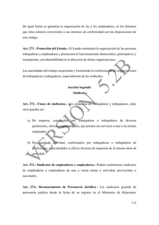 113
De igual forma se garantiza la organización de las y los empleadores, en los términos
que éstos estimen conveniente a sus intereses de conformidad con las disposiciones de
este código.
Art. 271.- Protección del Estado.- El Estado estimulará la organización de las personas
trabajadoras y empleadoras y promoverá el funcionamiento democrático, participativo y
transparente, con alternabilidad en la dirección de dichas organizaciones.
Las autoridades del trabajo auspiciarán y fomentarán la conformación de organizaciones
de trabajadoras o trabajadores, especialmente de las sindicales.
Sección Segunda
Sindicato
Art. 272.- Clases de sindicatos.- Los sindicatos de trabajadoras y trabajadores, entre
otros pueden ser:
a) De empresa, constituidos por trabajadoras o trabajadores de diversas
profesiones, oficios o especialidades, que presten sus servicios a una o un mismo
empleador; y,
b) Por rama de actividad, conformados por trabajadoras o trabajadores de
profesiones, especialidades u oficios diversos de empresas de la misma rama de
actividad.
Art. 273.- Sindicatos de empleadoras y empleadores.- Podrán conformarse sindicatos
de empleadoras y empleadores de una o varias ramas o actividad, provinciales o
nacionales.
Art. 274.- Reconocimiento de Personería Jurídica.- Los sindicatos gozarán de
personería jurídica desde la fecha de su registro en el Ministerio de Relaciones
 