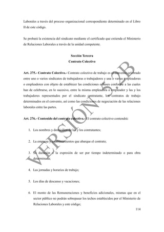 114
Laborales a través del proceso organizacional correspondiente determinado en el Libro
II de este código.
Se probará la existencia del sindicato mediante el certificado que extienda el Ministerio
de Relaciones Laborales a través de la unidad competente.
Sección Tercera
Contrato Colectivo
Art. 275.- Contrato Colectivo.- Contrato colectivo de trabajo es el convenio celebrado
entre uno o varios sindicatos de trabajadoras o trabajadores y una o varias empleadoras
o empleadores con objeto de establecer las condiciones o bases conforme a las cuales
han de celebrarse, en lo sucesivo, entre la misma empleadora o empleador y las y los
trabajadores representados por el sindicato contratante, los contratos de trabajo
determinados en el convenio, así como las condiciones de negociación de las relaciones
laborales entre las partes.
Art. 276.- Contenido del contrato colectivo.- El contrato colectivo contendrá:
1. Los nombres y domicilios de las y los contratantes;
2. La empresa y establecimientos que abarque el contrato;
3. Su duración o la expresión de ser por tiempo indeterminado o para obra
determinada;
4. Las jornadas y horarios de trabajo;
5. Los días de descanso y vacaciones;
6. El monto de las Remuneraciones y beneficios adicionales, mismas que en el
sector público no podrán sobrepasar los techos establecidos por el Ministerio de
Relaciones Laborales y este código;
 