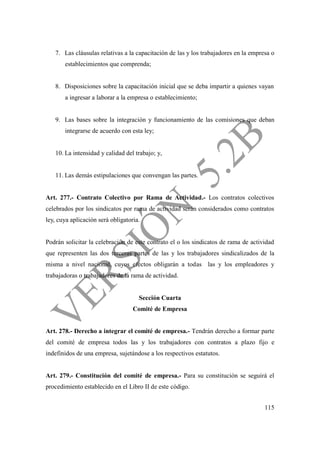 115
7. Las cláusulas relativas a la capacitación de las y los trabajadores en la empresa o
establecimientos que comprenda;
8. Disposiciones sobre la capacitación inicial que se deba impartir a quienes vayan
a ingresar a laborar a la empresa o establecimiento;
9. Las bases sobre la integración y funcionamiento de las comisiones que deban
integrarse de acuerdo con esta ley;
10. La intensidad y calidad del trabajo; y,
11. Las demás estipulaciones que convengan las partes.
Art. 277.- Contrato Colectivo por Rama de Actividad.- Los contratos colectivos
celebrados por los sindicatos por rama de actividad serán considerados como contratos
ley, cuya aplicación será obligatoria.
Podrán solicitar la celebración de este contrato el o los sindicatos de rama de actividad
que representen las dos terceras partes de las y los trabajadores sindicalizados de la
misma a nivel nacional, cuyos efectos obligarán a todas las y los empleadores y
trabajadoras o trabajadores de la rama de actividad.
Sección Cuarta
Comité de Empresa
Art. 278.- Derecho a integrar el comité de empresa.- Tendrán derecho a formar parte
del comité de empresa todos las y los trabajadores con contratos a plazo fijo e
indefinidos de una empresa, sujetándose a los respectivos estatutos.
Art. 279.- Constitución del comité de empresa.- Para su constitución se seguirá el
procedimiento establecido en el Libro II de este código.
 
