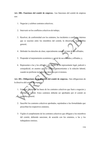 116
Art. 280.- Funciones del comité de empresa.- Las funciones del comité de empresa
son:
1. Negociar y celebrar contratos colectivos;
2. Intervenir en los conflictos colectivos de trabajo;
3. Resolver, de conformidad con los estatutos, los incidentes o conflictos internos
que se susciten entre los miembros del comité, la directiva y la asamblea
general;
4. Defender los derechos de clase, especialmente cuando se trate de sus afiliados;
5. Propender al mejoramiento económico y social de sus afiliadas y afiliados; y,
6. Representar a las y los afiliados, por medio de su representante legal, judicial o
extrajudicial, en asuntos que les interese, concernientes a la relación laboral,
cuando no prefieran reclamar sus derechos por sí mismos.
Art. 281.- Obligaciones de la directiva del comité de empresa.- Son obligaciones de
la directiva del comité de empresa:
1. Estudiar y formular las bases de los contratos colectivos que fuere a negociar y
celebrar el comité. Estos contratos deberán ser aprobados por el comité en
asamblea general;
2. Suscribir los contratos colectivos aprobados, sujetándose a las formalidades que
prescriban los respectivos estatutos;
3. Vigilar el cumplimiento de los contratos colectivos que obliguen a los miembros
del comité, debiendo sancionar, de acuerdo con los estatutos, a las y los
trabajadores remisos;
 
