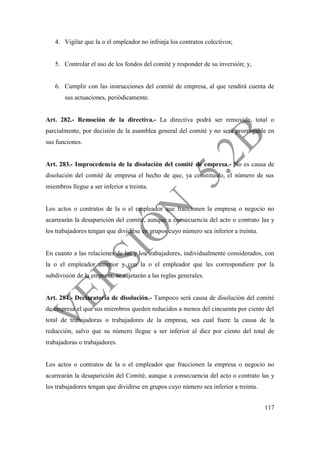 117
4. Vigilar que la o el empleador no infrinja los contratos colectivos;
5. Controlar el uso de los fondos del comité y responder de su inversión; y,
6. Cumplir con las instrucciones del comité de empresa, al que rendirá cuenta de
sus actuaciones, periódicamente.
Art. 282.- Remoción de la directiva.- La directiva podrá ser removida, total o
parcialmente, por decisión de la asamblea general del comité y no será prorrogable en
sus funciones.
Art. 283.- Improcedencia de la disolución del comité de empresa.- No es causa de
disolución del comité de empresa el hecho de que, ya constituido, el número de sus
miembros llegue a ser inferior a treinta.
Los actos o contratos de la o el empleador que fraccionen la empresa o negocio no
acarrearán la desaparición del comité, aunque a consecuencia del acto o contrato las y
los trabajadores tengan que dividirse en grupos cuyo número sea inferior a treinta.
En cuanto a las relaciones de las y los trabajadores, individualmente considerados, con
la o el empleador anterior y con la o el empleador que les correspondiere por la
subdivisión de la empresa, se sujetarán a las reglas generales.
Art. 284.- Declaratoria de disolución.- Tampoco será causa de disolución del comité
de empresa el que sus miembros queden reducidos a menos del cincuenta por ciento del
total de trabajadoras o trabajadores de la empresa, sea cual fuere la causa de la
reducción, salvo que su número llegue a ser inferior al diez por ciento del total de
trabajadoras o trabajadores.
Los actos o contratos de la o el empleador que fraccionen la empresa o negocio no
acarrearán la desaparición del Comité, aunque a consecuencia del acto o contrato las y
los trabajadores tengan que dividirse en grupos cuyo número sea inferior a treinta.
 