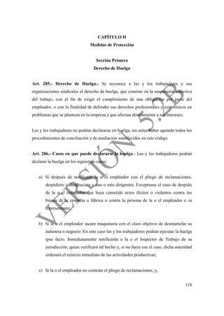 118
CAPÍTULO II
Medidas de Protección
Sección Primera
Derecho de Huelga
Art. 285.- Derecho de Huelga.- Se reconoce a las y los trabajadores y sus
organizaciones sindicales el derecho de huelga, que consiste en la suspensión colectiva
del trabajo, con el fin de exigir el cumplimiento de una obligación por parte del
empleador, o con la finalidad de defender sus derechos profesionales y económicos en
problemas que se plantean en la empresa y que afectan directamente a sus intereses.
Las y los trabajadores no podrán declararse en huelga, sin antes haber agotado todos los
procedimientos de conciliación y de mediación establecidos en este código.
Art. 286.- Casos en que puede declararse la huelga.- Las y los trabajadores podrán
declarar la huelga en los siguientes casos:
a) Si después de notificado la o el empleador con el pliego de reclamaciones,
despidiere o desahuciare a uno o más dirigentes. Exceptuase el caso de despido
de la o el trabajador que haya cometido actos ilícitos o violentos contra los
bienes de la empresa o fábrica o contra la persona de la o el empleador o su
representante;
b) Si la o el empleador sacare maquinaria con el claro objetivo de desmantelar su
industria o negocio. En este caso las y los trabajadores podrán ejecutar la huelga
ipso facto. Inmediatamente notificarán a la o el Inspector de Trabajo de su
jurisdicción; quien verificará tal hecho y, si no fuere ese el caso, dicha autoridad
ordenará el reinicio inmediato de las actividades productivas;
c) Si la o el empleador no contesta el pliego de reclamaciones; y,
 