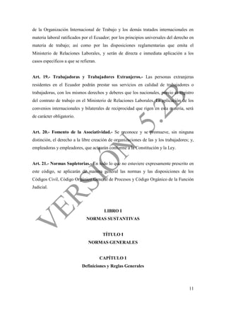 11
de la Organización Internacional de Trabajo y los demás tratados internacionales en
materia laboral ratificados por el Ecuador; por los principios universales del derecho en
materia de trabajo; así como por las disposiciones reglamentarias que emita el
Ministerio de Relaciones Laborales, y serán de directa e inmediata aplicación a los
casos específicos a que se refieran.
Art. 19.- Trabajadoras y Trabajadores Extranjeros.- Las personas extranjeras
residentes en el Ecuador podrán prestar sus servicios en calidad de trabajadores o
trabajadoras, con los mismos derechos y deberes que los nacionales, previo el registro
del contrato de trabajo en el Ministerio de Relaciones Laborales. La aplicación de los
convenios internacionales y bilaterales de reciprocidad que rigen en esta materia, será
de carácter obligatorio.
Art. 20.- Fomento de la Asociatividad.- Se reconoce y se promueve, sin ninguna
distinción, el derecho a la libre creación de organizaciones de las y los trabajadores; y,
empleadoras y empleadores, que actuarán conforme a la Constitución y la Ley.
Art. 21.- Normas Supletorias.- En todo lo que no estuviere expresamente prescrito en
este código, se aplicarán de manera general las normas y las disposiciones de los
Códigos Civil, Código Orgánico General de Procesos y Código Orgánico de la Función
Judicial.
LIBRO I
NORMAS SUSTANTIVAS
TÍTULO I
NORMAS GENERALES
CAPÍTULO I
Definiciones y Reglas Generales
 