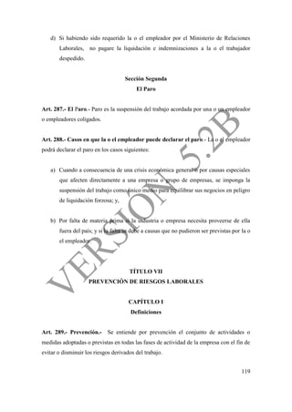119
d) Si habiendo sido requerido la o el empleador por el Ministerio de Relaciones
Laborales, no pagare la liquidación e indemnizaciones a la o el trabajador
despedido.
Sección Segunda
El Paro
Art. 287.- El Paro.- Paro es la suspensión del trabajo acordada por una o un empleador
o empleadores coligados.
Art. 288.- Casos en que la o el empleador puede declarar el paro.- La o el empleador
podrá declarar el paro en los casos siguientes:
a) Cuando a consecuencia de una crisis económica general o por causas especiales
que afecten directamente a una empresa o grupo de empresas, se imponga la
suspensión del trabajo como único medio para equilibrar sus negocios en peligro
de liquidación forzosa; y,
b) Por falta de materia prima si la industria o empresa necesita proveerse de ella
fuera del país; y si la falta se debe a causas que no pudieron ser previstas por la o
el empleador.
TÍTULO VII
PREVENCIÓN DE RIESGOS LABORALES
CAPÍTULO I
Definiciones
Art. 289.- Prevención.- Se entiende por prevención el conjunto de actividades o
medidas adoptadas o previstas en todas las fases de actividad de la empresa con el fin de
evitar o disminuir los riesgos derivados del trabajo.
 