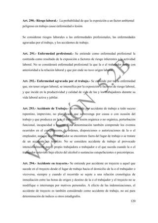 120
Art. 290.- Riesgo laboral.- La probabilidad de que la exposición a un factor ambiental
peligroso en trabajo cause enfermedad o lesión.
Se consideran riesgos laborales a las enfermedades profesionales, las enfermedades
agravadas por el trabajo, y los accidentes de trabajo.
Art. 291.- Enfermedad profesional.- Se entiende como enfermedad profesional la
contraída como resultado de la exposición a factores de riesgo inherentes a la actividad
laboral. No se considerará enfermedad profesional la que la o el trabajador sufría con
anterioridad a la relación laboral y que por ende no tuvo origen laboral.
Art. 292.- Enfermedad agravada por el trabajo.- Se entiende por tal la enfermedad
que, sin tener origen laboral, se intensifica por la exposición a factores de riesgo laboral,
y que incide en la productividad y calidad de vida de las y los trabajadores durante su
vida laboral activa y jubilar.
Art. 293.- Accidente de Trabajo.- Se entiende por accidente de trabajo a todo suceso
repentino, imprevisto, no planificado que sobrevenga por causa o con ocasión del
trabajo y que produzca en la o el trabajador lesión orgánica o no orgánica, perturbación
funcional, incapacidad o muerte. Esta denominación también comprende los eventos
ocurridos en el cumplimiento de órdenes, disposiciones o autorizaciones de la o el
empleador, aunque la o el trabajador se encontrare fuera del lugar de trabajo o se tratare
de un accidente en trayecto. No se considera accidente de trabajo al provocado
intencionalmente por el propio trabajadora o trabajador o el que suceda cuando la o el
trabajador estuviere bajo efecto del alcohol o sustancias estupefacientes o psicotrópicas.
Art. 294.- Accidente en trayecto.- Se entiende por accidente en trayecto a aquel que
sucede en el trayecto desde el lugar de trabajo hacia el domicilio de la o el trabajador o
viceversa, siempre y cuando el recorrido se sujete a una relación cronológica de
inmediación entre las horas de origen y destino de la o el trabajador y el trayecto no se
modifique o interrumpa por motivos personales. A efecto de las indemnizaciones, el
accidente de trayecto es también considerado como accidente de trabajo, no así para
determinación de índices u otros estadígrafos.
 