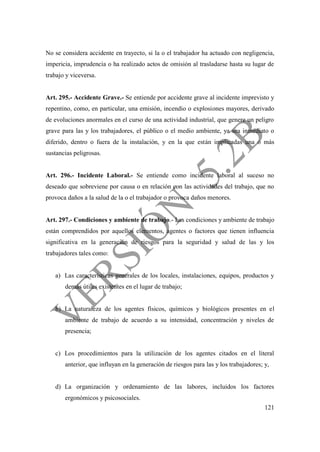 121
No se considera accidente en trayecto, si la o el trabajador ha actuado con negligencia,
impericia, imprudencia o ha realizado actos de omisión al trasladarse hasta su lugar de
trabajo y viceversa.
Art. 295.- Accidente Grave.- Se entiende por accidente grave al incidente imprevisto y
repentino, como, en particular, una emisión, incendio o explosiones mayores, derivado
de evoluciones anormales en el curso de una actividad industrial, que genere un peligro
grave para las y los trabajadores, el público o el medio ambiente, ya sea inmediato o
diferido, dentro o fuera de la instalación, y en la que están implicadas una o más
sustancias peligrosas.
Art. 296.- Incidente Laboral.- Se entiende como incidente laboral al suceso no
deseado que sobreviene por causa o en relación con las actividades del trabajo, que no
provoca daños a la salud de la o el trabajador o provoca daños menores.
Art. 297.- Condiciones y ambiente de trabajo.- Las condiciones y ambiente de trabajo
están comprendidos por aquellos elementos, agentes o factores que tienen influencia
significativa en la generación de riesgos para la seguridad y salud de las y los
trabajadores tales como:
a) Las características generales de los locales, instalaciones, equipos, productos y
demás útiles existentes en el lugar de trabajo;
b) La naturaleza de los agentes físicos, químicos y biológicos presentes en el
ambiente de trabajo de acuerdo a su intensidad, concentración y niveles de
presencia;
c) Los procedimientos para la utilización de los agentes citados en el literal
anterior, que influyan en la generación de riesgos para las y los trabajadores; y,
d) La organización y ordenamiento de las labores, incluidos los factores
ergonómicos y psicosociales.
 