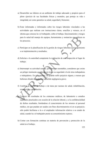 123
a) Desarrollar sus labores en un ambiente de trabajo adecuado y propicio para el
pleno ejercicio de sus facultades físicas y mentales, que proteja su vida e
integridad, así como garantice su salud, seguridad y bienestar;
b) Estar informadas e informados sobre los riesgos laborales vinculados a las
actividades que realizan con instrucciones claras, sencillas y veraces, en el
idioma que conozca la o el trabajador, sobre el trabajo, funcionamiento y riesgos
para la salud del manejo de equipos, herramientas y sustancias que utilicen en
los procesos;
c) Participar en la planificación de la gestión de riesgos laborales y el seguimiento
a su implementación y resultados;
d) Solicitar a la autoridad competente la realización de una inspección al lugar de
trabajo;
e) Interrumpir su actividad cuando, por motivos razonables, consideren que existe
un peligro inminente que ponga en riesgo su seguridad o la de otras trabajadoras
o trabajadores. En tal supuesto, no podrán sufrir perjuicio alguno, a menos que
hubieran obrado de mala fe o cometido negligencia grave;
f) Cambiar de puesto de trabajo o de tarea por razones de salud, rehabilitación,
reinserción y capacitación;
g) Conocer los resultados de los exámenes médicos, de laboratorio o estudios
especiales practicados con ocasión de la relación laboral, y a la confidencialidad
de dichos resultados, limitándose el conocimiento de los mismos al personal
médico, sin que puedan ser usados con fines discriminatorios ni en su perjuicio;
sólo podrá facilitarse a la o el empleador información relativa a su estado de
salud, cuando la o el trabajador preste su consentimiento expreso;
h) Contar con formación continua en materia de prevención y protección de la
salud en el trabajo;
 