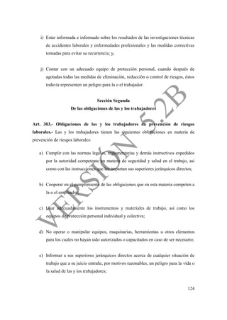 124
i) Estar informada e informado sobre los resultados de las investigaciones técnicas
de accidentes laborales y enfermedades profesionales y las medidas correctivas
tomadas para evitar su recurrencia; y,
j) Contar con un adecuado equipo de protección personal, cuando después de
agotadas todas las medidas de eliminación, reducción o control de riesgos, éstos
todavía representen un peligro para la o el trabajador.
Sección Segunda
De las obligaciones de las y los trabajadores
Art. 303.- Obligaciones de las y los trabajadores en prevención de riesgos
laborales.- Las y los trabajadores tienen las siguientes obligaciones en materia de
prevención de riesgos laborales:
a) Cumplir con las normas legales, reglamentarias y demás instructivos expedidos
por la autoridad competente en materia de seguridad y salud en el trabajo, así
como con las instrucciones que les impartan sus superiores jerárquicos directos;
b) Cooperar en el cumplimiento de las obligaciones que en esta materia competen a
la o el empleador;
c) Usar adecuadamente los instrumentos y materiales de trabajo, así como los
equipos de protección personal individual y colectiva;
d) No operar o manipular equipos, maquinarias, herramientas u otros elementos
para los cuales no hayan sido autorizados o capacitados en caso de ser necesario;
e) Informar a sus superiores jerárquicos directos acerca de cualquier situación de
trabajo que a su juicio entrañe, por motivos razonables, un peligro para la vida o
la salud de las y los trabajadores;
 