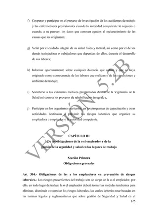 125
f) Cooperar y participar en el proceso de investigación de los accidentes de trabajo
y las enfermedades profesionales cuando la autoridad competente lo requiera o
cuando, a su parecer, los datos que conocen ayuden al esclarecimiento de las
causas que los originaron;
g) Velar por el cuidado integral de su salud física y mental, así como por el de los
demás trabajadoras o trabajadores que dependan de ellos, durante el desarrollo
de sus labores;
h) Informar oportunamente sobre cualquier dolencia que sufran y que se haya
originado como consecuencia de las labores que realizan o de las condiciones y
ambiente de trabajo;
i) Someterse a los exámenes médicos programados dentro de la Vigilancia de la
Salud así como a los procesos de rehabilitación integral; y,
j) Participar en los organismos paritarios, en los programas de capacitación y otras
actividades destinadas a prevenir los riesgos laborales que organice su
empleadora o empleador o la autoridad competente.
CAPÍTULO III
De las obligaciones de la o el empleador y de la
gestión de la seguridad y salud en los lugares de trabajo
Sección Primera
Obligaciones generales
Art. 304.- Obligaciones de las y los empleadores en prevención de riesgos
laborales.- Los riesgos provenientes del trabajo son de cargo de la o el empleador, por
ello, en todo lugar de trabajo la o el empleador deberá tomar las medidas tendientes para
eliminar, disminuir o controlar los riesgos laborales, las cuales deberán estar basadas en
las normas legales y reglamentarias que sobre gestión de Seguridad y Salud en el
 