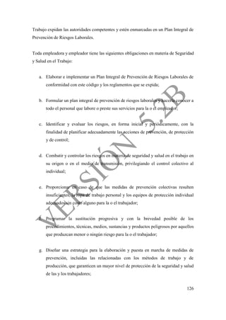 126
Trabajo expidan las autoridades competentes y estén enmarcadas en un Plan Integral de
Prevención de Riesgos Laborales.
Toda empleadora y empleador tiene las siguientes obligaciones en materia de Seguridad
y Salud en el Trabajo:
a. Elaborar e implementar un Plan Integral de Prevención de Riesgos Laborales de
conformidad con este código y los reglamentos que se expida;
b. Formular un plan integral de prevención de riesgos laborales y hacerla conocer a
todo el personal que labore o preste sus servicios para la o el empleador;
c. Identificar y evaluar los riesgos, en forma inicial y periódicamente, con la
finalidad de planificar adecuadamente las acciones de prevención, de protección
y de control;
d. Combatir y controlar los riesgos en materia de seguridad y salud en el trabajo en
su origen o en el medio de transmisión, privilegiando el control colectivo al
individual;
e. Proporcionar en caso de que las medidas de prevención colectivas resulten
insuficientes, la ropa de trabajo personal y los equipos de protección individual
adecuados sin costo alguno para la o el trabajador;
f. Programar la sustitución progresiva y con la brevedad posible de los
procedimientos, técnicas, medios, sustancias y productos peligrosos por aquellos
que produzcan menor o ningún riesgo para la o el trabajador;
g. Diseñar una estrategia para la elaboración y puesta en marcha de medidas de
prevención, incluidas las relacionadas con los métodos de trabajo y de
producción, que garanticen un mayor nivel de protección de la seguridad y salud
de las y los trabajadores;
 