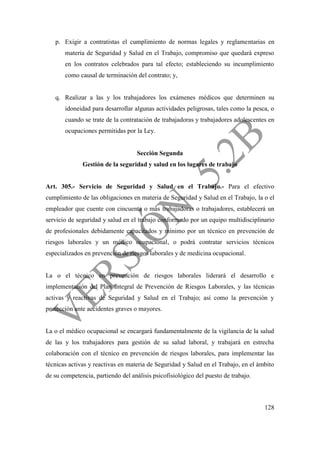 128
p. Exigir a contratistas el cumplimiento de normas legales y reglamentarias en
materia de Seguridad y Salud en el Trabajo, compromiso que quedará expreso
en los contratos celebrados para tal efecto; estableciendo su incumplimiento
como causal de terminación del contrato; y,
q. Realizar a las y los trabajadores los exámenes médicos que determinen su
idoneidad para desarrollar algunas actividades peligrosas, tales como la pesca, o
cuando se trate de la contratación de trabajadoras y trabajadores adolescentes en
ocupaciones permitidas por la Ley.
Sección Segunda
Gestión de la seguridad y salud en los lugares de trabajo
Art. 305.- Servicio de Seguridad y Salud en el Trabajo.- Para el efectivo
cumplimiento de las obligaciones en materia de Seguridad y Salud en el Trabajo, la o el
empleador que cuente con cincuenta o más trabajadoras o trabajadores, establecerá un
servicio de seguridad y salud en el trabajo conformado por un equipo multidisciplinario
de profesionales debidamente capacitados y mínimo por un técnico en prevención de
riesgos laborales y un médico ocupacional, o podrá contratar servicios técnicos
especializados en prevención de riesgos laborales y de medicina ocupacional.
La o el técnico en prevención de riesgos laborales liderará el desarrollo e
implementación del Plan Integral de Prevención de Riesgos Laborales, y las técnicas
activas y reactivas de Seguridad y Salud en el Trabajo; así como la prevención y
protección ante accidentes graves o mayores.
La o el médico ocupacional se encargará fundamentalmente de la vigilancia de la salud
de las y los trabajadores para gestión de su salud laboral, y trabajará en estrecha
colaboración con el técnico en prevención de riesgos laborales, para implementar las
técnicas activas y reactivas en materia de Seguridad y Salud en el Trabajo, en el ámbito
de su competencia, partiendo del análisis psicofisiológico del puesto de trabajo.
 