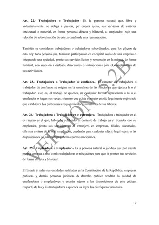 12
Art. 22.- Trabajadora o Trabajador.- Es la persona natural que, libre y
voluntariamente, se obliga a prestar, por cuenta ajena, sus servicios de carácter
intelectual o material, en forma personal, directa y bilateral, al empleador, bajo una
relación de subordinación de este, a cambio de una remuneración.
También se consideran trabajadoras o trabajadores subordinados, para los efectos de
esta Ley, toda persona que, teniendo participación en el capital social de una empresa o
integrando una sociedad, preste sus servicios lícitos y personales en la misma, de forma
habitual, con sujeción a órdenes, direcciones o instrucciones para el cumplimiento de
sus actividades.
Art. 23.- Trabajadora o Trabajador de confianza.- El carácter de trabajadora o
trabajador de confianza se origina en la naturaleza de las funciones que ejecuta la o el
trabajador, esto es, el trabajo de quienes, en cualquier forma, representen a la o el
empleador o hagan sus veces; siempre que exista contrato escrito legalmente registrado
que establezca los particulares requerimientos y naturaleza de las labores.
Art. 24.- Trabajadora o Trabajador en el extranjero.- Trabajadora o trabajador en el
extranjero es el que, habiendo celebrado un contrato de trabajo en el Ecuador con su
empleador, presta sus servicios en el extranjero en empresas, filiales, sucursales,
oficinas u otros de la o el empleador, quedando para cualquier efecto legal sujeto a las
disposiciones de este código y demás normas nacionales.
Art. 25.- Empleadora o Empleador.- Es la persona natural o jurídica que por cuenta
propia contrata a uno o más trabajadoras o trabajadores para que le presten sus servicios
de forma directa y bilateral.
El Estado y todas sus entidades señaladas en la Constitución de la República, empresas
públicas y demás personas jurídicas de derecho público tendrán la calidad de
empleadoras o empleadores y estarán sujetos a las disposiciones de este código,
respecto de las y los trabajadores a quienes las leyes los califiquen como tales.
 