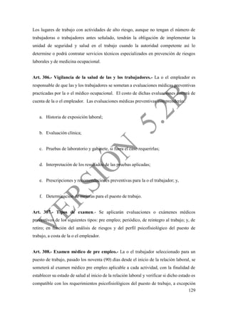 129
Los lugares de trabajo con actividades de alto riesgo, aunque no tengan el número de
trabajadoras o trabajadores antes señalado, tendrán la obligación de implementar la
unidad de seguridad y salud en el trabajo cuando la autoridad competente así lo
determine o podrá contratar servicios técnicos especializados en prevención de riesgos
laborales y de medicina ocupacional.
Art. 306.- Vigilancia de la salud de las y los trabajadores.- La o el empleador es
responsable de que las y los trabajadores se sometan a evaluaciones médicas preventivas
practicadas por la o el médico ocupacional. El costo de dichas evaluaciones correrá de
cuenta de la o el empleador. Las evaluaciones médicas preventivas comprenderán:
a. Historia de exposición laboral;
b. Evaluación clínica;
c. Pruebas de laboratorio y gabinete, si fuera el caso requerirlas;
d. Interpretación de los resultados de las pruebas aplicadas;
e. Prescripciones y recomendaciones preventivas para la o el trabajador; y,
f. Determinación de mejoras para el puesto de trabajo.
Art. 307.- Tipos de examen.- Se aplicarán evaluaciones o exámenes médicos
preventivos de los siguientes tipos: pre empleo; periódico, de reintegro al trabajo; y, de
retiro; en función del análisis de riesgos y del perfil psicofisiológico del puesto de
trabajo, a costa de la o el empleador.
Art. 308.- Examen médico de pre empleo.- La o el trabajador seleccionado para un
puesto de trabajo, pasado los noventa (90) días desde el inicio de la relación laboral, se
someterá al examen médico pre empleo aplicable a cada actividad, con la finalidad de
establecer su estado de salud al inicio de la relación laboral y verificar si dicho estado es
compatible con los requerimientos psicofisiológicos del puesto de trabajo, a excepción
 